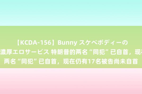 【KCDA-156】Bunny スケベボディーのバニーガールが手と口で濃厚エロサービス 特朗普的两名“同犯”已自首，现在仍有17名被告尚未自首