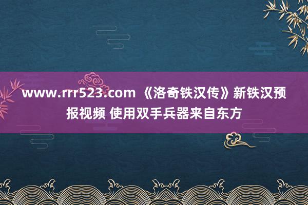 www.rrr523.com 《洛奇铁汉传》新铁汉预报视频 使用双手兵器来自东方