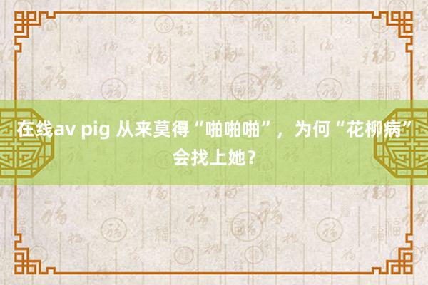 在线av pig 从来莫得“啪啪啪”，为何“花柳病”会找上她？