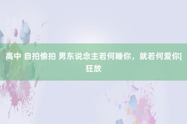 高中 自拍偷拍 男东说念主若何睡你，就若何爱你|狂放