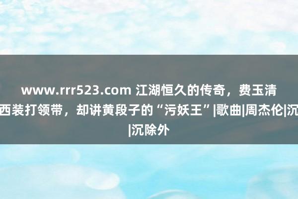 www.rrr523.com 江湖恒久的传奇，费玉清：穿西装打领带，却讲黄段子的“污妖王”|歌曲|周杰伦|沉除外