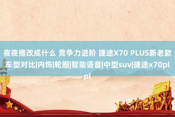 夜夜撸改成什么 竞争力进阶 捷途X70 PLUS新老款车型对比|内饰|轮圈|智能语音|中型suv|捷途x70pl