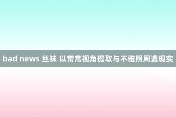 bad news 丝袜 以常常视角提取与不雅照周遭现实