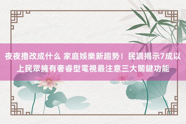 夜夜撸改成什么 家庭娛樂新趨勢！民調揭示7成以上民眾擁有奢睿型電視　最注意三大關鍵功能