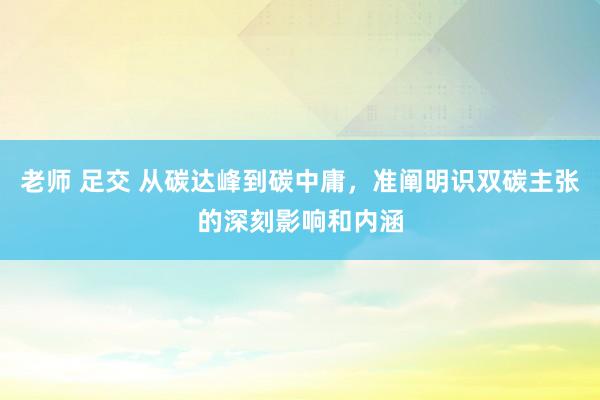 老师 足交 从碳达峰到碳中庸，准阐明识双碳主张的深刻影响和内涵