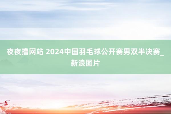 夜夜撸网站 2024中国羽毛球公开赛男双半决赛_新浪图片