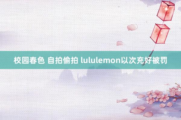 校园春色 自拍偷拍 lululemon以次充好被罚