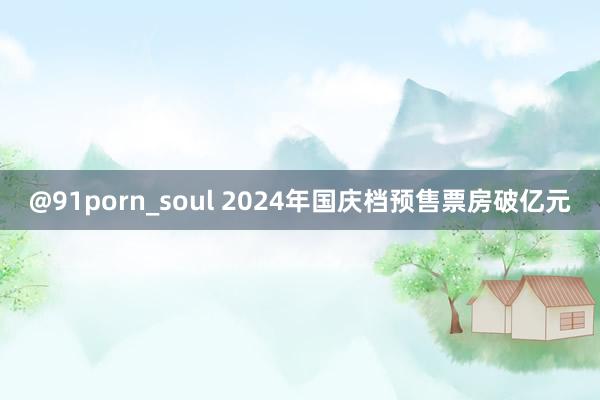 @91porn_soul 2024年国庆档预售票房破亿元